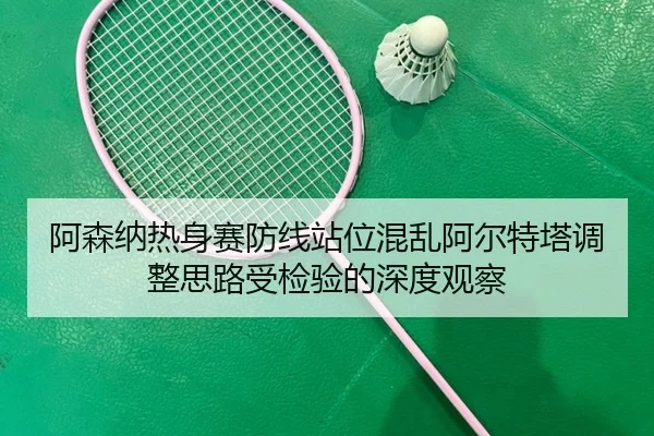 阿森纳热身赛防线站位混乱阿尔特塔调整思路受检验的深度观察