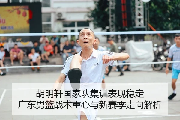 胡明轩国家队集训表现稳定 广东男篮战术重心与新赛季走向解析 | HUAQIU.COMapp