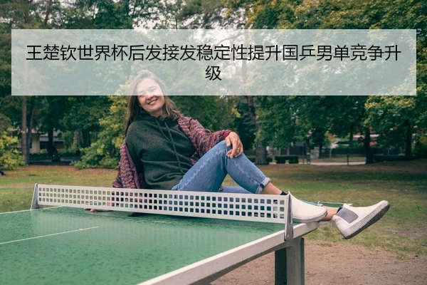王楚钦世界杯后发接发稳定性提升国乒男单竞争升级 | HUAQIU.COMapp