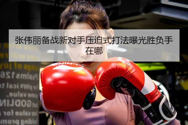 张伟丽备战新对手压迫式打法曝光胜负手在哪 | HUAQIU.COMapp