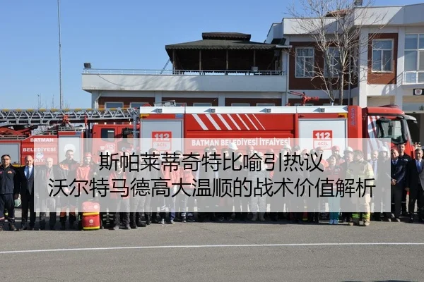 斯帕莱蒂奇特比喻引热议 沃尔特马德高大温顺的战术价值解析（HUAQIU.COMapp）
